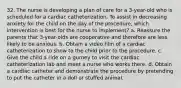 32. The nurse is developing a plan of care for a 3-year-old who is scheduled for a cardiac catheterization. To assist in decreasing anxiety for the child on the day of the procedure, which intervention is best for the nurse to implement? a. Reassure the parents that 3-year-olds are cooperative and therefore are less likely to be anxious. b. Obtain a video film of a cardiac catheterization to show to the child prior to the procedure. c. Give the child a ride on a gurney to visit the cardiac catheterization lab and meet a nurse who works there. d. Obtain a cardiac catheter and demonstrate the procedure by pretending to put the catheter in a doll or stuffed animal.