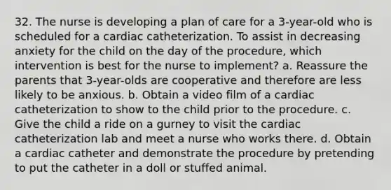 32. The nurse is developing a plan of care for a 3-year-old who is scheduled for a cardiac catheterization. To assist in decreasing anxiety for the child on the day of the procedure, which intervention is best for the nurse to implement? a. Reassure the parents that 3-year-olds are cooperative and therefore are less likely to be anxious. b. Obtain a video film of a cardiac catheterization to show to the child prior to the procedure. c. Give the child a ride on a gurney to visit the cardiac catheterization lab and meet a nurse who works there. d. Obtain a cardiac catheter and demonstrate the procedure by pretending to put the catheter in a doll or stuffed animal.