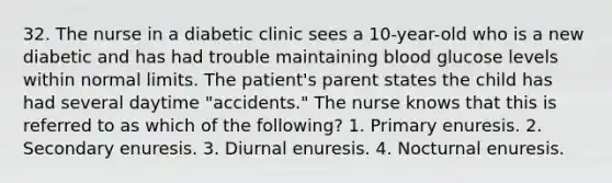 32. The nurse in a diabetic clinic sees a 10-year-old who is a new diabetic and has had trouble maintaining blood glucose levels within normal limits. The patient's parent states the child has had several daytime "accidents." The nurse knows that this is referred to as which of the following? 1. Primary enuresis. 2. Secondary enuresis. 3. Diurnal enuresis. 4. Nocturnal enuresis.