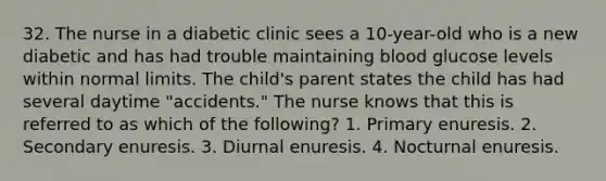 32. The nurse in a diabetic clinic sees a 10-year-old who is a new diabetic and has had trouble maintaining blood glucose levels within normal limits. The child's parent states the child has had several daytime "accidents." The nurse knows that this is referred to as which of the following? 1. Primary enuresis. 2. Secondary enuresis. 3. Diurnal enuresis. 4. Nocturnal enuresis.