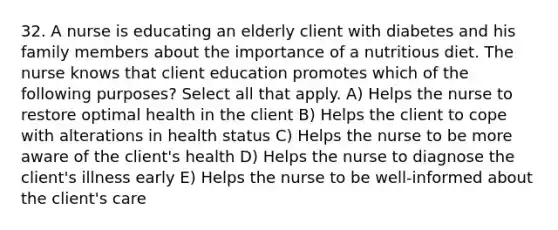 32. A nurse is educating an elderly client with diabetes and his family members about the importance of a nutritious diet. The nurse knows that client education promotes which of the following purposes? Select all that apply. A) Helps the nurse to restore optimal health in the client B) Helps the client to cope with alterations in health status C) Helps the nurse to be more aware of the client's health D) Helps the nurse to diagnose the client's illness early E) Helps the nurse to be well-informed about the client's care