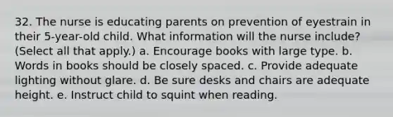 32. The nurse is educating parents on prevention of eyestrain in their 5-year-old child. What information will the nurse include? (Select all that apply.) a. Encourage books with large type. b. Words in books should be closely spaced. c. Provide adequate lighting without glare. d. Be sure desks and chairs are adequate height. e. Instruct child to squint when reading.