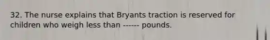 32. The nurse explains that Bryants traction is reserved for children who weigh less than ------ pounds.