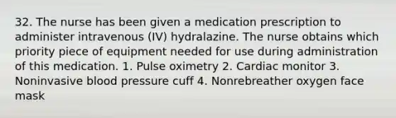 32. The nurse has been given a medication prescription to administer intravenous (IV) hydralazine. The nurse obtains which priority piece of equipment needed for use during administration of this medication. 1. Pulse oximetry 2. Cardiac monitor 3. Noninvasive <a href='https://www.questionai.com/knowledge/kD0HacyPBr-blood-pressure' class='anchor-knowledge'>blood pressure</a> cuff 4. Nonrebreather oxygen face mask