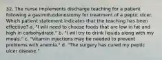 32. The nurse implements discharge teaching for a patient following a gastroduodenostomy for treatment of a peptic ulcer. Which patient statement indicates that the teaching has been effective? a. "I will need to choose foods that are low in fat and high in carbohydrate." b. "I will try to drink liquids along with my meals." c. "Vitamin injections may be needed to prevent problems with anemia." d. "The surgery has cured my peptic ulcer disease."