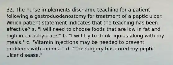 32. The nurse implements discharge teaching for a patient following a gastroduodenostomy for treatment of a peptic ulcer. Which patient statement indicates that the teaching has been effective? a. "I will need to choose foods that are low in fat and high in carbohydrate." b. "I will try to drink liquids along with my meals." c. "Vitamin injections may be needed to prevent problems with anemia." d. "The surgery has cured my peptic ulcer disease."