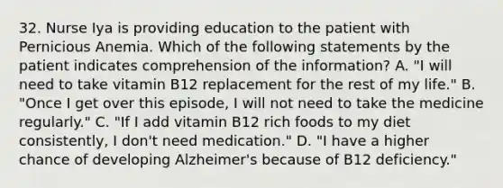 32. Nurse Iya is providing education to the patient with Pernicious Anemia. Which of the following statements by the patient indicates comprehension of the information? A. "I will need to take vitamin B12 replacement for the rest of my life." B. "Once I get over this episode, I will not need to take the medicine regularly." C. "If I add vitamin B12 rich foods to my diet consistently, I don't need medication." D. "I have a higher chance of developing Alzheimer's because of B12 deficiency."