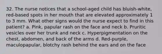 32. The nurse notices that a school-aged child has bluish-white, red-based spots in her mouth that are elevated approximately 1 to 3 mm. What other signs would the nurse expect to find in this patient? a. Pink, papular rash on the face and neck b. Pruritic vesicles over her trunk and neck c. Hyperpigmentation on the chest, abdomen, and back of the arms d. Red-purple, maculopapular, blotchy rash behind the ears and on the face