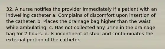 32. A nurse notifies the provider immediately if a patient with an indwelling catheter a. Complains of discomfort upon insertion of the catheter. b. Places the drainage bag higher than the waist while ambulating. c. Has not collected any urine in the drainage bag for 2 hours. d. Is incontinent of stool and contaminates the external portion of the catheter.