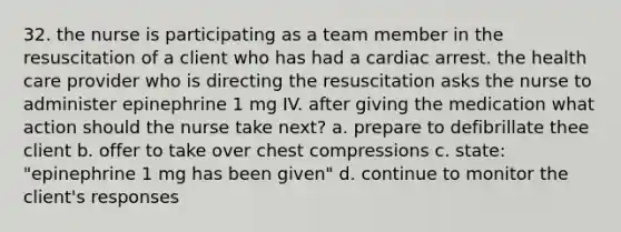 32. the nurse is participating as a team member in the resuscitation of a client who has had a cardiac arrest. the health care provider who is directing the resuscitation asks the nurse to administer epinephrine 1 mg IV. after giving the medication what action should the nurse take next? a. prepare to defibrillate thee client b. offer to take over chest compressions c. state: "epinephrine 1 mg has been given" d. continue to monitor the client's responses