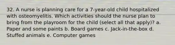 32. A nurse is planning care for a 7-year-old child hospitalized with osteomyelitis. Which activities should the nurse plan to bring from the playroom for the child (select all that apply)? a. Paper and some paints b. Board games c. Jack-in-the-box d. Stuffed animals e. Computer games