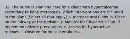 32. The nurse is planning care for a client with hypercalcemia secondary to bone metastasis. Which interventions are included in the plan? (Select all that apply.) a. Increase oral fluids. b. Place an oral airway at the bedside. c. Monitor for Chvostek's sign. d. Implement seizure precautions. e. Assess for hyperactive reflexes. f. Observe for muscle weakness.