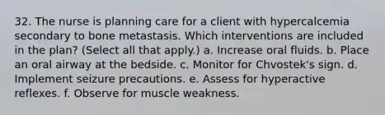 32. The nurse is planning care for a client with hypercalcemia secondary to bone metastasis. Which interventions are included in the plan? (Select all that apply.) a. Increase oral fluids. b. Place an oral airway at the bedside. c. Monitor for Chvostek's sign. d. Implement seizure precautions. e. Assess for hyperactive reflexes. f. Observe for muscle weakness.