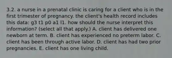 3.2. a nurse in a prenatal clinic is caring for a client who is in the first trimester of pregnancy. the client's health record includes this data: g3 t1 p0 a1 l1. how should the nurse interpret this information? (select all that apply.) A. client has delivered one newborn at term. B. client has experienced no preterm labor. C. client has been through active labor. D. client has had two prior pregnancies. E. client has one living child.