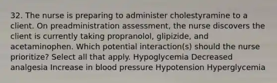 32. The nurse is preparing to administer cholestyramine to a client. On preadministration assessment, the nurse discovers the client is currently taking propranolol, glipizide, and acetaminophen. Which potential interaction(s) should the nurse prioritize? Select all that apply. Hypoglycemia Decreased analgesia Increase in blood pressure Hypotension Hyperglycemia