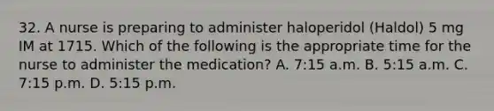 32. A nurse is preparing to administer haloperidol (Haldol) 5 mg IM at 1715. Which of the following is the appropriate time for the nurse to administer the medication? A. 7:15 a.m. B. 5:15 a.m. C. 7:15 p.m. D. 5:15 p.m.