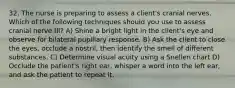 32. The nurse is preparing to assess a client's cranial nerves. Which of the following techniques should you use to assess cranial nerve III? A) Shine a bright light in the client's eye and observe for bilateral pupillary response. B) Ask the client to close the eyes, occlude a nostril, then identify the smell of different substances. C) Determine visual acuity using a Snellen chart D) Occlude the patient's right ear, whisper a word into the left ear, and ask the patient to repeat it.