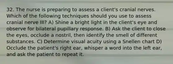 32. The nurse is preparing to assess a client's cranial nerves. Which of the following techniques should you use to assess cranial nerve III? A) Shine a bright light in the client's eye and observe for bilateral pupillary response. B) Ask the client to close the eyes, occlude a nostril, then identify the smell of different substances. C) Determine visual acuity using a Snellen chart D) Occlude the patient's right ear, whisper a word into the left ear, and ask the patient to repeat it.