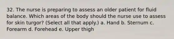 32. The nurse is preparing to assess an older patient for fluid balance. Which areas of the body should the nurse use to assess for skin turgor? (Select all that apply.) a. Hand b. Sternum c. Forearm d. Forehead e. Upper thigh