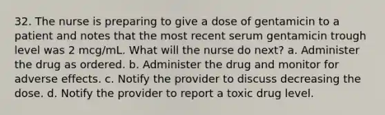 32. The nurse is preparing to give a dose of gentamicin to a patient and notes that the most recent serum gentamicin trough level was 2 mcg/mL. What will the nurse do next? a. Administer the drug as ordered. b. Administer the drug and monitor for adverse effects. c. Notify the provider to discuss decreasing the dose. d. Notify the provider to report a toxic drug level.