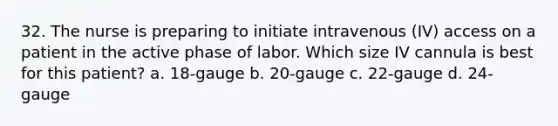 32. The nurse is preparing to initiate intravenous (IV) access on a patient in the active phase of labor. Which size IV cannula is best for this patient? a. 18-gauge b. 20-gauge c. 22-gauge d. 24-gauge