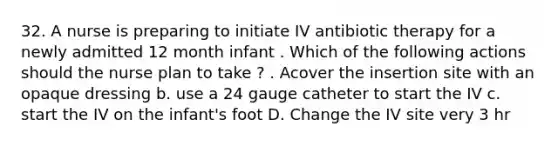 32. A nurse is preparing to initiate IV antibiotic therapy for a newly admitted 12 month infant . Which of the following actions should the nurse plan to take ? . Acover the insertion site with an opaque dressing b. use a 24 gauge catheter to start the IV c. start the IV on the infant's foot D. Change the IV site very 3 hr