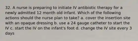 32. A nurse is preparing to initiate IV antibiotic therapy for a newly admitted 12 month old infant. Which of the following actions should the nurse plan to take? a. cover the insertion site with an opaque dressing b. use a 24 gauge catheter to start the IV c. start the IV on the infant's foot d. change the IV site every 3 days