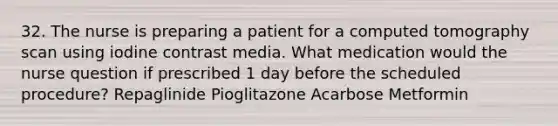 32. The nurse is preparing a patient for a computed tomography scan using iodine contrast media. What medication would the nurse question if prescribed 1 day before the scheduled procedure? Repaglinide Pioglitazone Acarbose Metformin