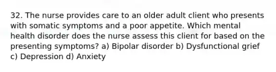 32. The nurse provides care to an older adult client who presents with somatic symptoms and a poor appetite. Which mental health disorder does the nurse assess this client for based on the presenting symptoms? a) Bipolar disorder b) Dysfunctional grief c) Depression d) Anxiety