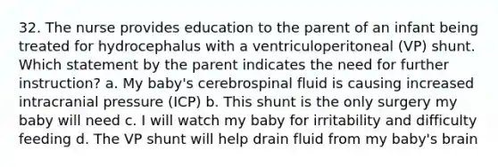 32. The nurse provides education to the parent of an infant being treated for hydrocephalus with a ventriculoperitoneal (VP) shunt. Which statement by the parent indicates the need for further instruction? a. My baby's cerebrospinal fluid is causing increased intracranial pressure (ICP) b. This shunt is the only surgery my baby will need c. I will watch my baby for irritability and difficulty feeding d. The VP shunt will help drain fluid from my baby's brain