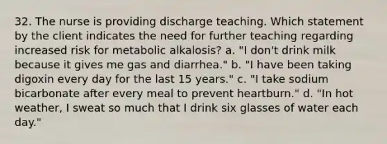 32. The nurse is providing discharge teaching. Which statement by the client indicates the need for further teaching regarding increased risk for metabolic alkalosis? a. "I don't drink milk because it gives me gas and diarrhea." b. "I have been taking digoxin every day for the last 15 years." c. "I take sodium bicarbonate after every meal to prevent heartburn." d. "In hot weather, I sweat so much that I drink six glasses of water each day."