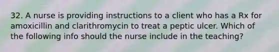 32. A nurse is providing instructions to a client who has a Rx for amoxicillin and clarithromycin to treat a peptic ulcer. Which of the following info should the nurse include in the teaching?