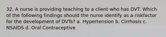 32. A nurse is providing teaching to a client who has DVT. Which of the following findings should the nurse identify as a riskfactor for the development of DVTs? a. Hypertension b. Cirrhosis c. NSAIDS d. Oral Contraceptive