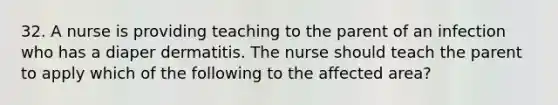 32. A nurse is providing teaching to the parent of an infection who has a diaper dermatitis. The nurse should teach the parent to apply which of the following to the affected area?