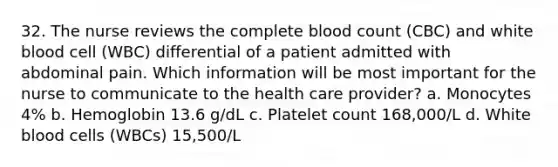 32. The nurse reviews the complete blood count (CBC) and white blood cell (WBC) differential of a patient admitted with abdominal pain. Which information will be most important for the nurse to communicate to the health care provider? a. Monocytes 4% b. Hemoglobin 13.6 g/dL c. Platelet count 168,000/L d. White blood cells (WBCs) 15,500/L