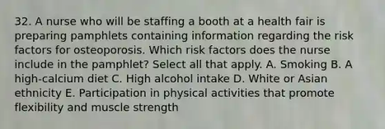 32. A nurse who will be staffing a booth at a health fair is preparing pamphlets containing information regarding the risk factors for osteoporosis. Which risk factors does the nurse include in the pamphlet? Select all that apply. A. Smoking B. A high-calcium diet C. High alcohol intake D. White or Asian ethnicity E. Participation in physical activities that promote flexibility and muscle strength