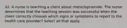 32. A nurse is teaching a client about metoclopramide. The nurse determines that the teaching session was successful when the client correctly chooses which signs or symptoms to report to the health care provider? Select all that apply.