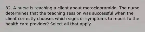 32. A nurse is teaching a client about metoclopramide. The nurse determines that the teaching session was successful when the client correctly chooses which signs or symptoms to report to the health care provider? Select all that apply.