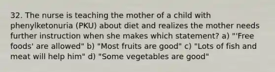 32. The nurse is teaching the mother of a child with phenylketonuria (PKU) about diet and realizes the mother needs further instruction when she makes which statement? a) "'Free foods' are allowed" b) "Most fruits are good" c) "Lots of fish and meat will help him" d) "Some vegetables are good"