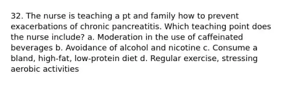 32. The nurse is teaching a pt and family how to prevent exacerbations of chronic pancreatitis. Which teaching point does the nurse include? a. Moderation in the use of caffeinated beverages b. Avoidance of alcohol and nicotine c. Consume a bland, high-fat, low-protein diet d. Regular exercise, stressing aerobic activities