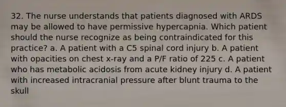 32. The nurse understands that patients diagnosed with ARDS may be allowed to have permissive hypercapnia. Which patient should the nurse recognize as being contraindicated for this practice? a. A patient with a C5 spinal cord injury b. A patient with opacities on chest x-ray and a P/F ratio of 225 c. A patient who has metabolic acidosis from acute kidney injury d. A patient with increased intracranial pressure after blunt trauma to the skull