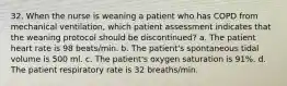 32. When the nurse is weaning a patient who has COPD from mechanical ventilation, which patient assessment indicates that the weaning protocol should be discontinued? a. The patient heart rate is 98 beats/min. b. The patient's spontaneous tidal volume is 500 ml. c. The patient's oxygen saturation is 91%. d. The patient respiratory rate is 32 breaths/min.