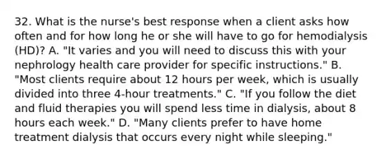 32. What is the nurse's best response when a client asks how often and for how long he or she will have to go for hemodialysis (HD)? A. "It varies and you will need to discuss this with your nephrology health care provider for specific instructions." B. "Most clients require about 12 hours per week, which is usually divided into three 4-hour treatments." C. "If you follow the diet and fluid therapies you will spend less time in dialysis, about 8 hours each week." D. "Many clients prefer to have home treatment dialysis that occurs every night while sleeping."