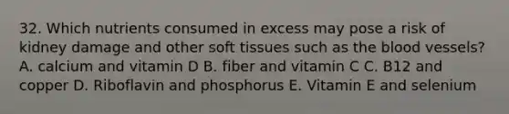 32. Which nutrients consumed in excess may pose a risk of kidney damage and other soft tissues such as the blood vessels? A. calcium and vitamin D B. fiber and vitamin C C. B12 and copper D. Riboflavin and phosphorus E. Vitamin E and selenium