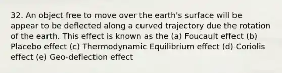 32. An object free to move over the earth's surface will be appear to be deflected along a curved trajectory due the rotation of the earth. This effect is known as the (a) Foucault effect (b) Placebo effect (c) Thermodynamic Equilibrium effect (d) Coriolis effect (e) Geo-deflection effect