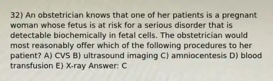 32) An obstetrician knows that one of her patients is a pregnant woman whose fetus is at risk for a serious disorder that is detectable biochemically in fetal cells. The obstetrician would most reasonably offer which of the following procedures to her patient? A) CVS B) ultrasound imaging C) amniocentesis D) blood transfusion E) X-ray Answer: C