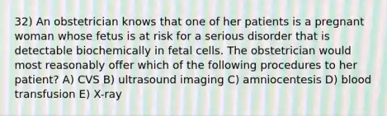 32) An obstetrician knows that one of her patients is a pregnant woman whose fetus is at risk for a serious disorder that is detectable biochemically in fetal cells. The obstetrician would most reasonably offer which of the following procedures to her patient? A) CVS B) ultrasound imaging C) amniocentesis D) blood transfusion E) X-ray