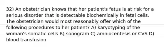 32) An obstetrician knows that her patient's fetus is at risk for a serious disorder that is detectable biochemically in fetal cells. The obstetrician would most reasonably offer which of the following procedures to her patient? A) karyotyping of the woman's somatic cells B) sonogram C) amniocentesis or CVS D) blood transfusion