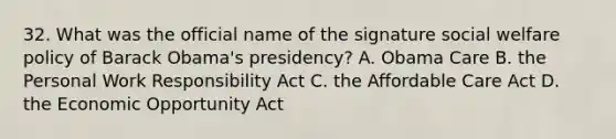 32. What was the official name of the signature social welfare policy of Barack Obama's presidency? A. Obama Care B. the Personal Work Responsibility Act C. the Affordable Care Act D. the Economic Opportunity Act