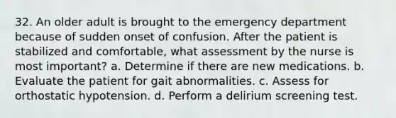 32. An older adult is brought to the emergency department because of sudden onset of confusion. After the patient is stabilized and comfortable, what assessment by the nurse is most important? a. Determine if there are new medications. b. Evaluate the patient for gait abnormalities. c. Assess for orthostatic hypotension. d. Perform a delirium screening test.